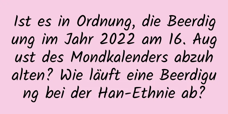 Ist es in Ordnung, die Beerdigung im Jahr 2022 am 16. August des Mondkalenders abzuhalten? Wie läuft eine Beerdigung bei der Han-Ethnie ab?