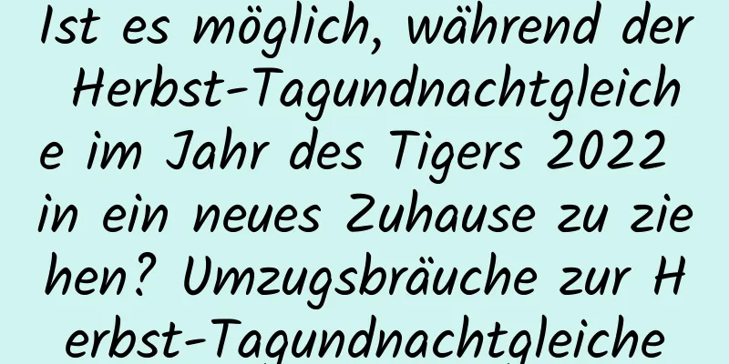 Ist es möglich, während der Herbst-Tagundnachtgleiche im Jahr des Tigers 2022 in ein neues Zuhause zu ziehen? Umzugsbräuche zur Herbst-Tagundnachtgleiche