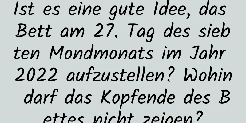 Ist es eine gute Idee, das Bett am 27. Tag des siebten Mondmonats im Jahr 2022 aufzustellen? Wohin darf das Kopfende des Bettes nicht zeigen?