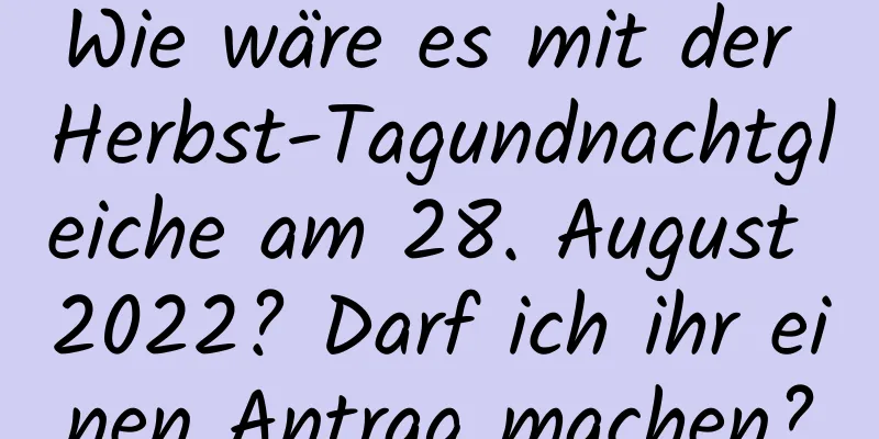 Wie wäre es mit der Herbst-Tagundnachtgleiche am 28. August 2022? Darf ich ihr einen Antrag machen?