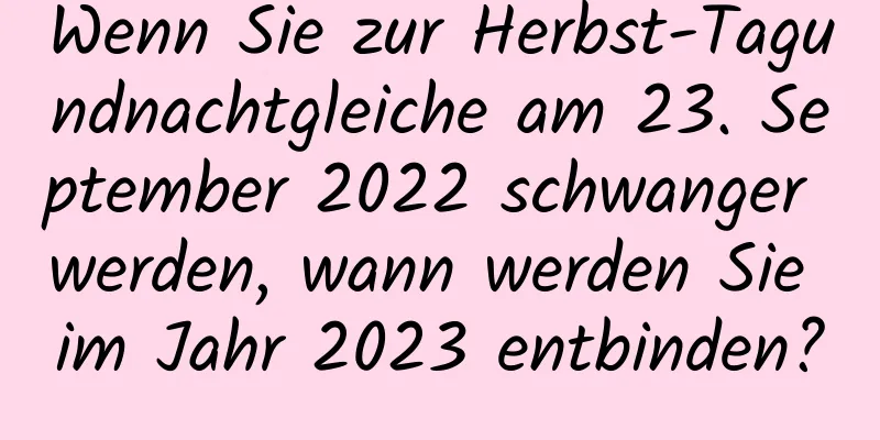 Wenn Sie zur Herbst-Tagundnachtgleiche am 23. September 2022 schwanger werden, wann werden Sie im Jahr 2023 entbinden?