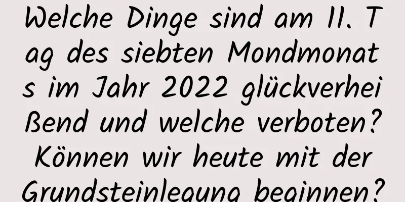 Welche Dinge sind am 11. Tag des siebten Mondmonats im Jahr 2022 glückverheißend und welche verboten? Können wir heute mit der Grundsteinlegung beginnen?