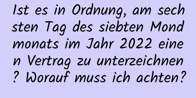 Ist es in Ordnung, am sechsten Tag des siebten Mondmonats im Jahr 2022 einen Vertrag zu unterzeichnen? Worauf muss ich achten?