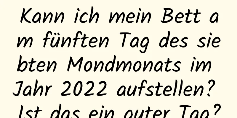 Kann ich mein Bett am fünften Tag des siebten Mondmonats im Jahr 2022 aufstellen? Ist das ein guter Tag?