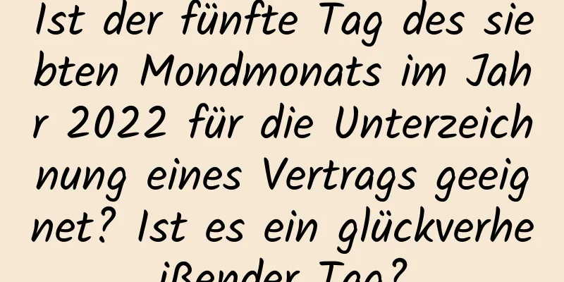 Ist der fünfte Tag des siebten Mondmonats im Jahr 2022 für die Unterzeichnung eines Vertrags geeignet? Ist es ein glückverheißender Tag?