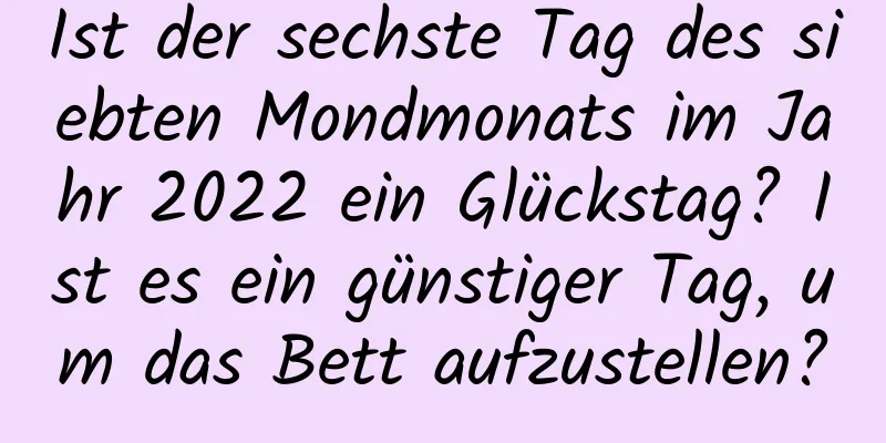 Ist der sechste Tag des siebten Mondmonats im Jahr 2022 ein Glückstag? Ist es ein günstiger Tag, um das Bett aufzustellen?