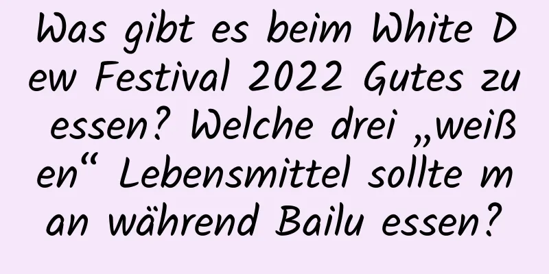 Was gibt es beim White Dew Festival 2022 Gutes zu essen? Welche drei „weißen“ Lebensmittel sollte man während Bailu essen?