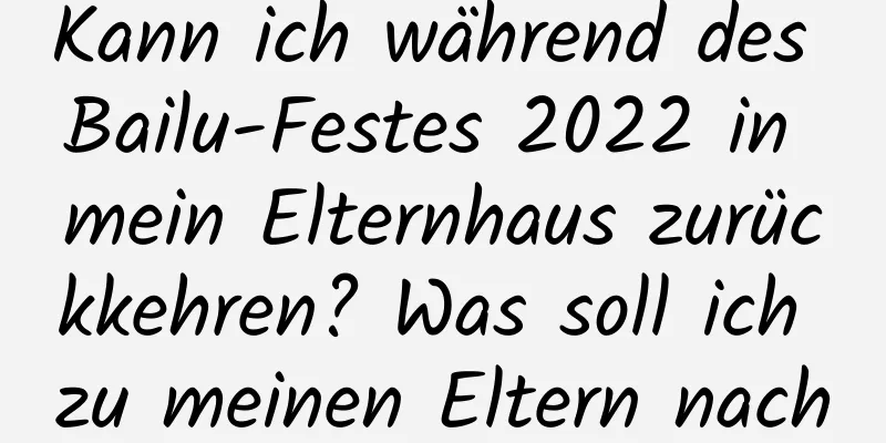 Kann ich während des Bailu-Festes 2022 in mein Elternhaus zurückkehren? Was soll ich zu meinen Eltern nach Hause mitbringen?