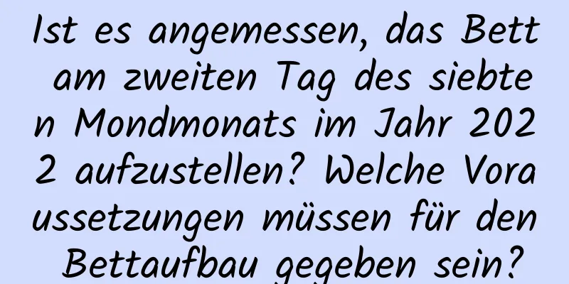 Ist es angemessen, das Bett am zweiten Tag des siebten Mondmonats im Jahr 2022 aufzustellen? Welche Voraussetzungen müssen für den Bettaufbau gegeben sein?