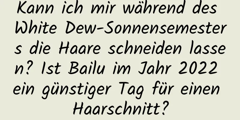 Kann ich mir während des White Dew-Sonnensemesters die Haare schneiden lassen? Ist Bailu im Jahr 2022 ein günstiger Tag für einen Haarschnitt?