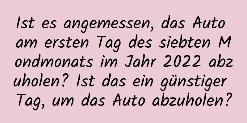 Ist es angemessen, das Auto am ersten Tag des siebten Mondmonats im Jahr 2022 abzuholen? Ist das ein günstiger Tag, um das Auto abzuholen?