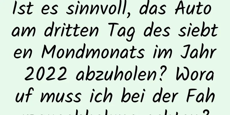 Ist es sinnvoll, das Auto am dritten Tag des siebten Mondmonats im Jahr 2022 abzuholen? Worauf muss ich bei der Fahrzeugabholung achten?