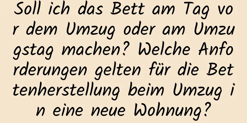 Soll ich das Bett am Tag vor dem Umzug oder am Umzugstag machen? Welche Anforderungen gelten für die Bettenherstellung beim Umzug in eine neue Wohnung?