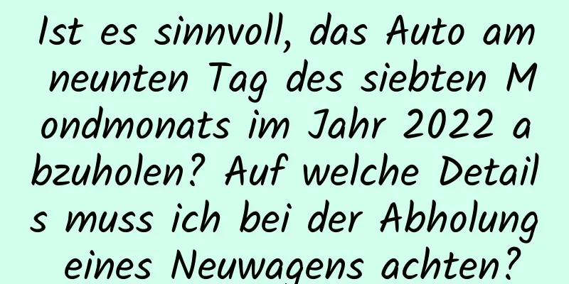 Ist es sinnvoll, das Auto am neunten Tag des siebten Mondmonats im Jahr 2022 abzuholen? Auf welche Details muss ich bei der Abholung eines Neuwagens achten?