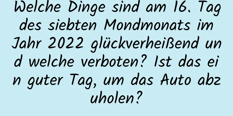 Welche Dinge sind am 16. Tag des siebten Mondmonats im Jahr 2022 glückverheißend und welche verboten? Ist das ein guter Tag, um das Auto abzuholen?