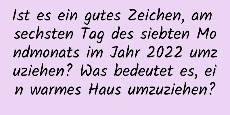 Ist es ein gutes Zeichen, am sechsten Tag des siebten Mondmonats im Jahr 2022 umzuziehen? Was bedeutet es, ein warmes Haus umzuziehen?