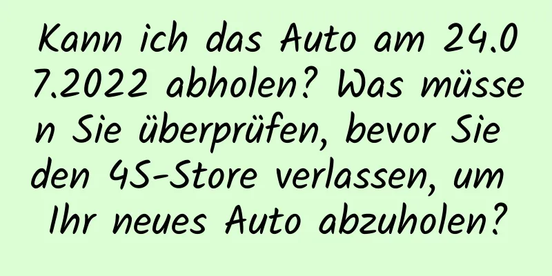 Kann ich das Auto am 24.07.2022 abholen? Was müssen Sie überprüfen, bevor Sie den 4S-Store verlassen, um Ihr neues Auto abzuholen?