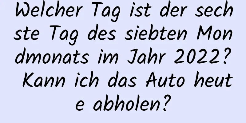 Welcher Tag ist der sechste Tag des siebten Mondmonats im Jahr 2022? Kann ich das Auto heute abholen?