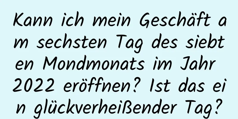 Kann ich mein Geschäft am sechsten Tag des siebten Mondmonats im Jahr 2022 eröffnen? Ist das ein glückverheißender Tag?