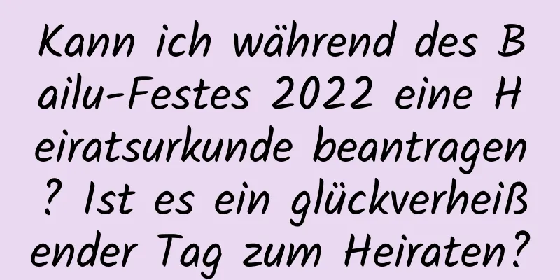 Kann ich während des Bailu-Festes 2022 eine Heiratsurkunde beantragen? Ist es ein glückverheißender Tag zum Heiraten?