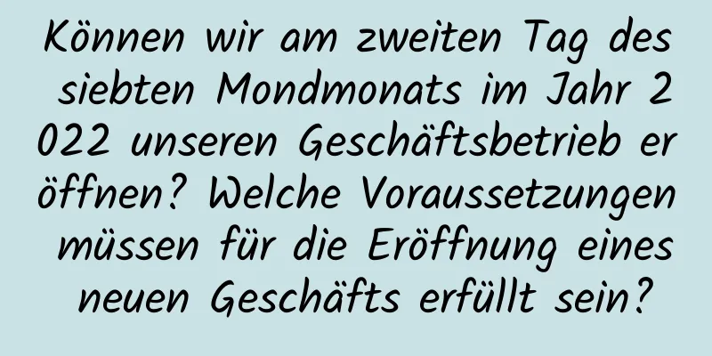 Können wir am zweiten Tag des siebten Mondmonats im Jahr 2022 unseren Geschäftsbetrieb eröffnen? Welche Voraussetzungen müssen für die Eröffnung eines neuen Geschäfts erfüllt sein?