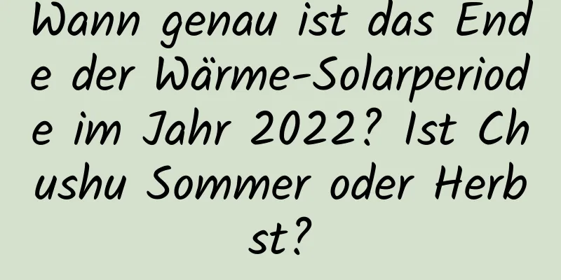 Wann genau ist das Ende der Wärme-Solarperiode im Jahr 2022? Ist Chushu Sommer oder Herbst?