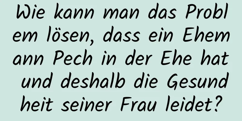 Wie kann man das Problem lösen, dass ein Ehemann Pech in der Ehe hat und deshalb die Gesundheit seiner Frau leidet?