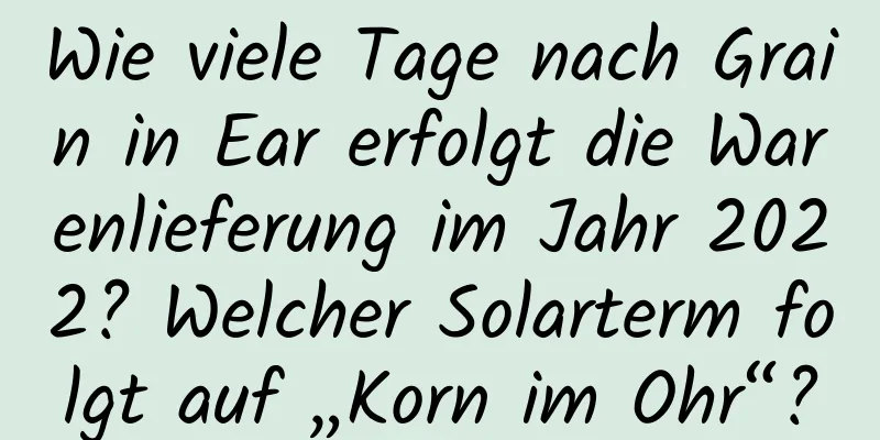 Wie viele Tage nach Grain in Ear erfolgt die Warenlieferung im Jahr 2022? Welcher Solarterm folgt auf „Korn im Ohr“?