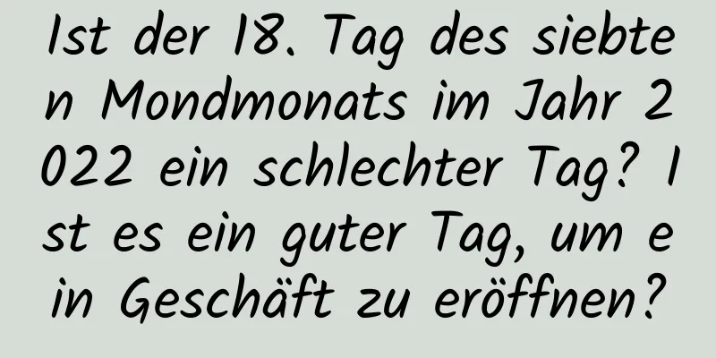 Ist der 18. Tag des siebten Mondmonats im Jahr 2022 ein schlechter Tag? Ist es ein guter Tag, um ein Geschäft zu eröffnen?