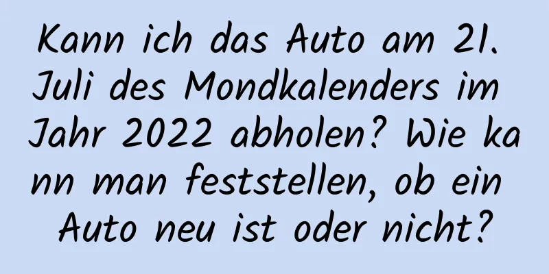 Kann ich das Auto am 21. Juli des Mondkalenders im Jahr 2022 abholen? Wie kann man feststellen, ob ein Auto neu ist oder nicht?