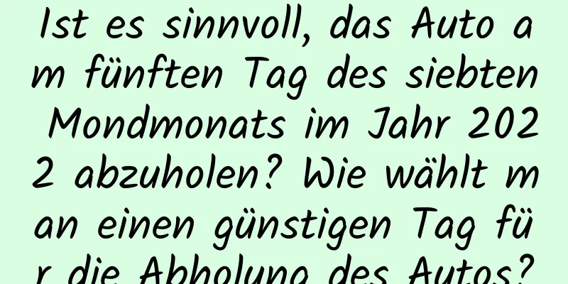 Ist es sinnvoll, das Auto am fünften Tag des siebten Mondmonats im Jahr 2022 abzuholen? Wie wählt man einen günstigen Tag für die Abholung des Autos?