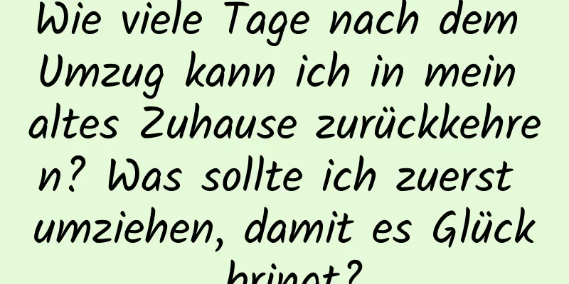 Wie viele Tage nach dem Umzug kann ich in mein altes Zuhause zurückkehren? Was sollte ich zuerst umziehen, damit es Glück bringt?