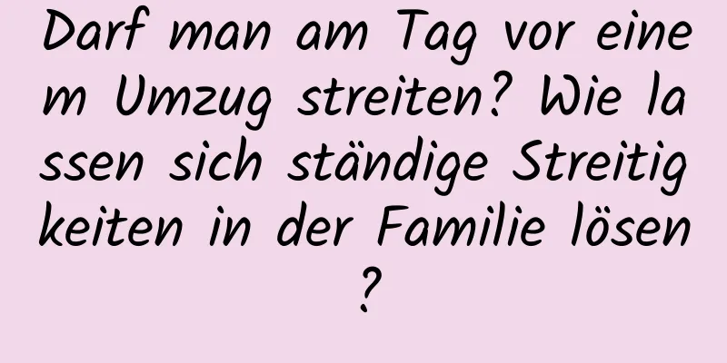 Darf man am Tag vor einem Umzug streiten? Wie lassen sich ständige Streitigkeiten in der Familie lösen?