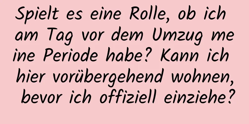 Spielt es eine Rolle, ob ich am Tag vor dem Umzug meine Periode habe? Kann ich hier vorübergehend wohnen, bevor ich offiziell einziehe?