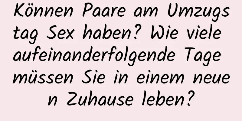 Können Paare am Umzugstag Sex haben? Wie viele aufeinanderfolgende Tage müssen Sie in einem neuen Zuhause leben?