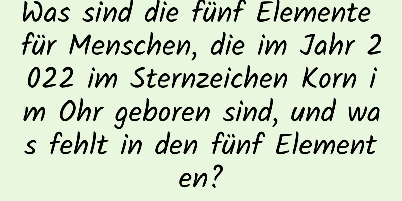 Was sind die fünf Elemente für Menschen, die im Jahr 2022 im Sternzeichen Korn im Ohr geboren sind, und was fehlt in den fünf Elementen?