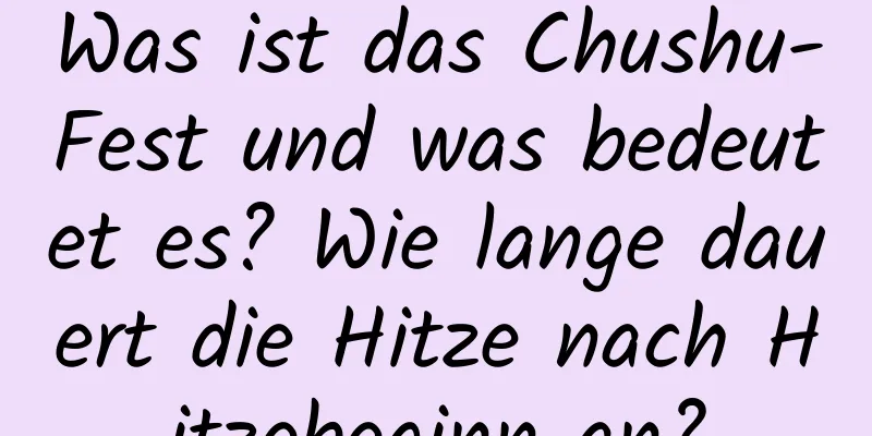 Was ist das Chushu-Fest und was bedeutet es? Wie lange dauert die Hitze nach Hitzebeginn an?