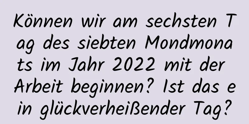 Können wir am sechsten Tag des siebten Mondmonats im Jahr 2022 mit der Arbeit beginnen? Ist das ein glückverheißender Tag?