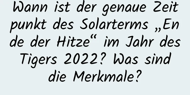 Wann ist der genaue Zeitpunkt des Solarterms „Ende der Hitze“ im Jahr des Tigers 2022? Was sind die Merkmale?