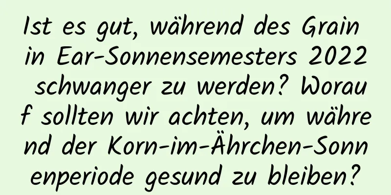 Ist es gut, während des Grain in Ear-Sonnensemesters 2022 schwanger zu werden? Worauf sollten wir achten, um während der Korn-im-Ährchen-Sonnenperiode gesund zu bleiben?