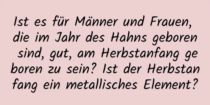 Ist es für Männer und Frauen, die im Jahr des Hahns geboren sind, gut, am Herbstanfang geboren zu sein? Ist der Herbstanfang ein metallisches Element?