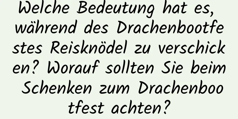 Welche Bedeutung hat es, während des Drachenbootfestes Reisknödel zu verschicken? Worauf sollten Sie beim Schenken zum Drachenbootfest achten?