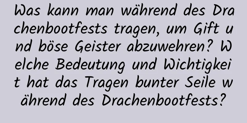 Was kann man während des Drachenbootfests tragen, um Gift und böse Geister abzuwehren? Welche Bedeutung und Wichtigkeit hat das Tragen bunter Seile während des Drachenbootfests?