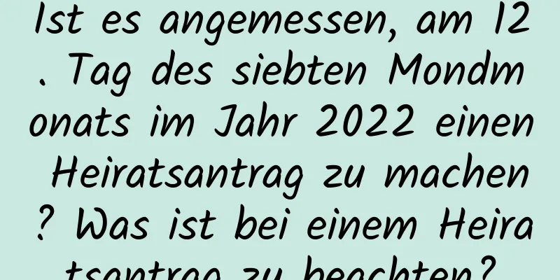 Ist es angemessen, am 12. Tag des siebten Mondmonats im Jahr 2022 einen Heiratsantrag zu machen? Was ist bei einem Heiratsantrag zu beachten?