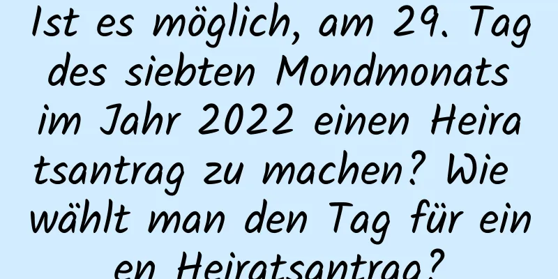 Ist es möglich, am 29. Tag des siebten Mondmonats im Jahr 2022 einen Heiratsantrag zu machen? Wie wählt man den Tag für einen Heiratsantrag?