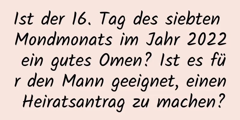 Ist der 16. Tag des siebten Mondmonats im Jahr 2022 ein gutes Omen? Ist es für den Mann geeignet, einen Heiratsantrag zu machen?