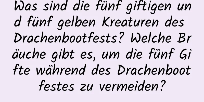 Was sind die fünf giftigen und fünf gelben Kreaturen des Drachenbootfests? Welche Bräuche gibt es, um die fünf Gifte während des Drachenbootfestes zu vermeiden?