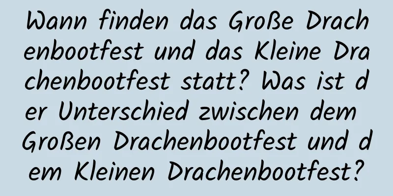 Wann finden das Große Drachenbootfest und das Kleine Drachenbootfest statt? Was ist der Unterschied zwischen dem Großen Drachenbootfest und dem Kleinen Drachenbootfest?