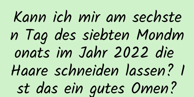 Kann ich mir am sechsten Tag des siebten Mondmonats im Jahr 2022 die Haare schneiden lassen? Ist das ein gutes Omen?