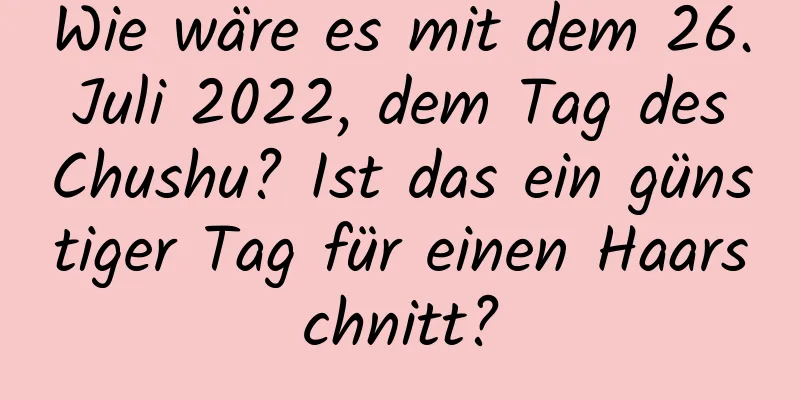 Wie wäre es mit dem 26. Juli 2022, dem Tag des Chushu? Ist das ein günstiger Tag für einen Haarschnitt?